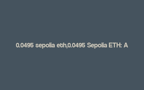 0.0495 sepolia eth,0.0495 Sepolia ETH: A Comprehensive Overview