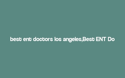 best ent doctors los angeles,Best ENT Doctors in Los Angeles: A Comprehensive Guide