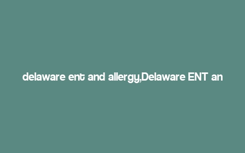 delaware ent and allergy,Delaware ENT and Allergy: A Comprehensive Guide