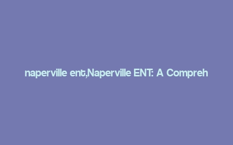 naperville ent,Naperville ENT: A Comprehensive Guide to Excellence in Ear, Nose, and Throat Care