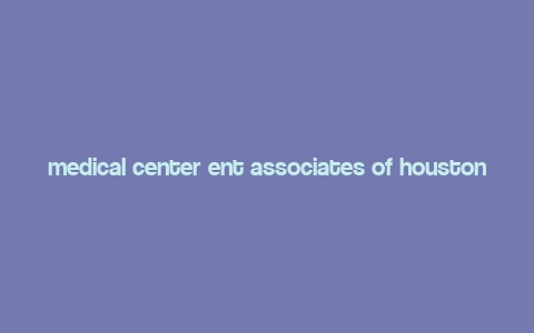 medical center ent associates of houston,Medical Center ENT Associates of Houston: Your Comprehensive Guide