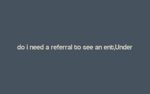 do i need a referral to see an ent,Understanding the Role of an ENT Specialist