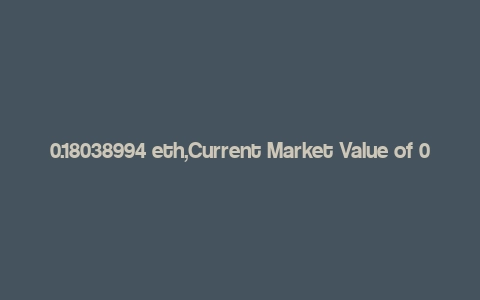 0.18038994 eth,Current Market Value of 0.18038994 ETH