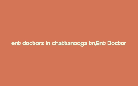 ent doctors in chattanooga tn,Ent Doctors in Chattanooga, TN: A Comprehensive Guide