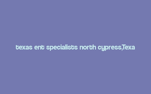 texas ent specialists north cypress,Texas Ent Specialists North Cypress: A Comprehensive Guide