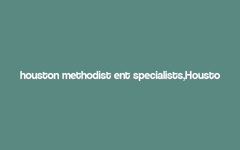 houston methodist ent specialists,Houston Methodist Ent Specialists: A Comprehensive Overview