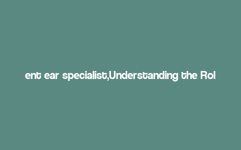 ent ear specialist,Understanding the Role of an Ear Specialist