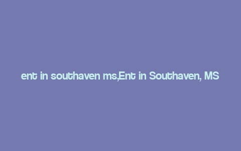 ent in southaven ms,Ent in Southaven, MS: A Comprehensive Guide