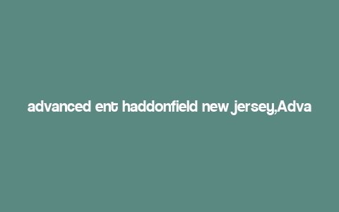 advanced ent haddonfield new jersey,Advanced Ent Haddonfield, New Jersey: A Comprehensive Guide