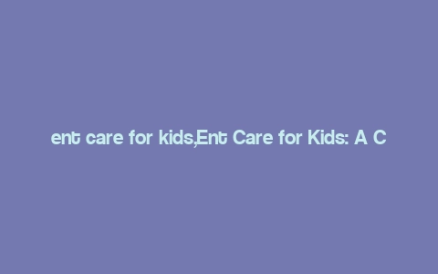 ent care for kids,Ent Care for Kids: A Comprehensive Guide