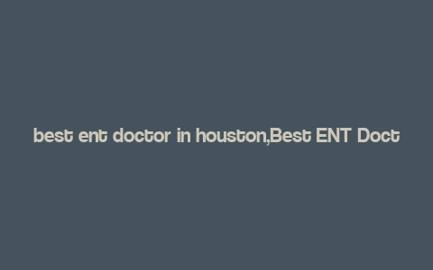 best ent doctor in houston,Best ENT Doctor in Houston: A Comprehensive Guide